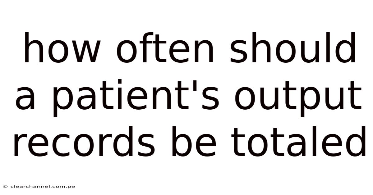 How Often Should A Patient's Output Records Be Totaled