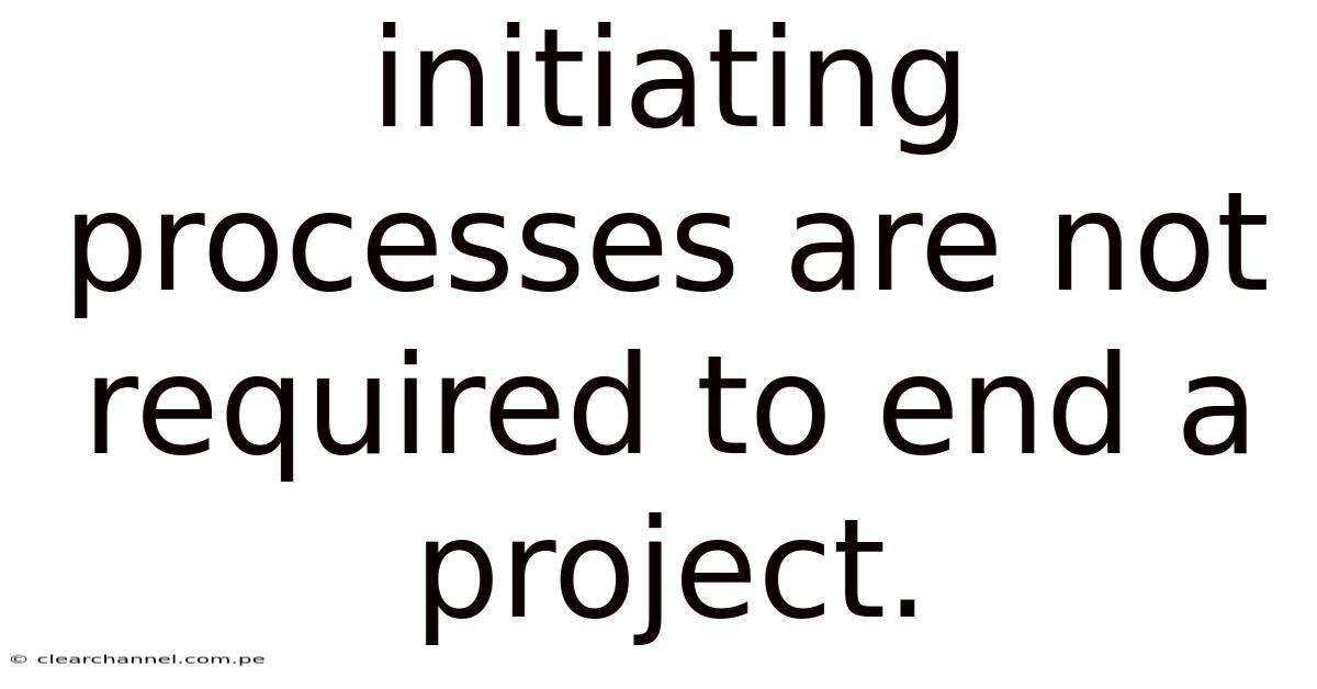 Initiating Processes Are Not Required To End A Project.