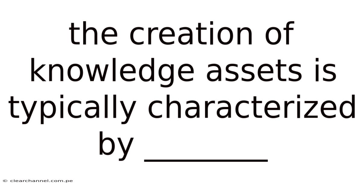 The Creation Of Knowledge Assets Is Typically Characterized By ________
